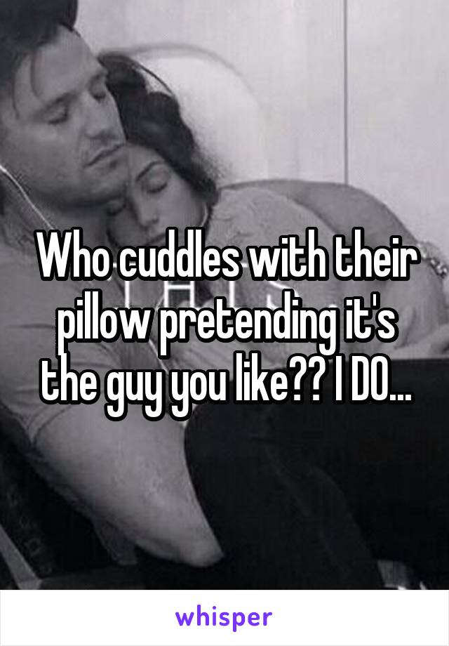 Who cuddles with their pillow pretending it's the guy you like?? I DO...