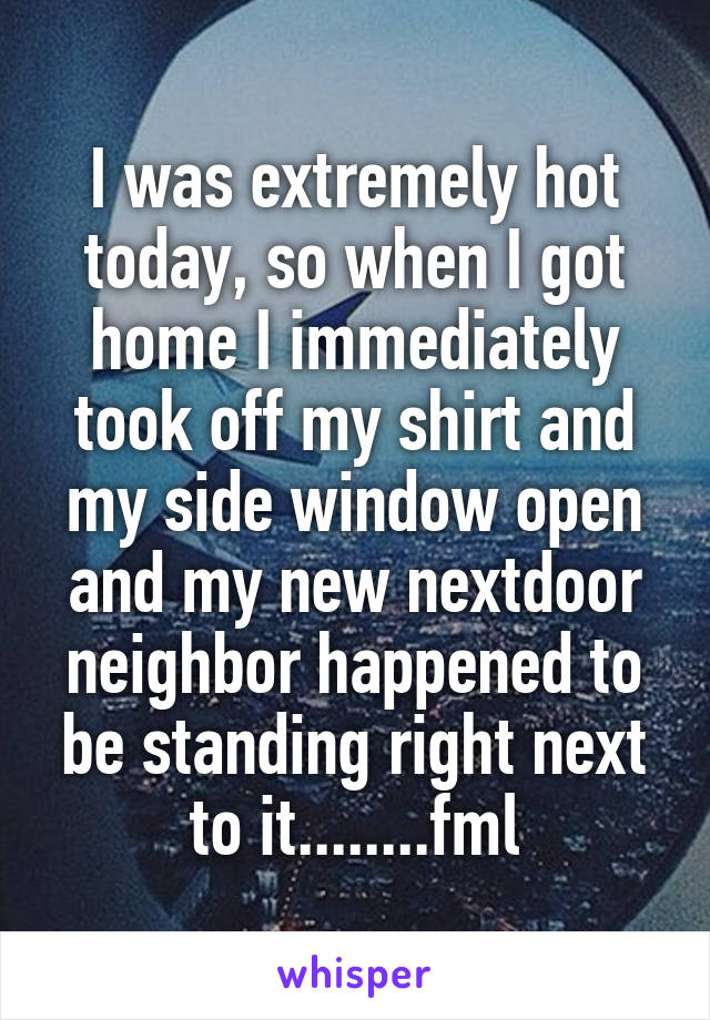 I was extremely hot today, so when I got home I immediately took off my shirt and my side window open and my new nextdoor neighbor happened to be standing right next to it........fml