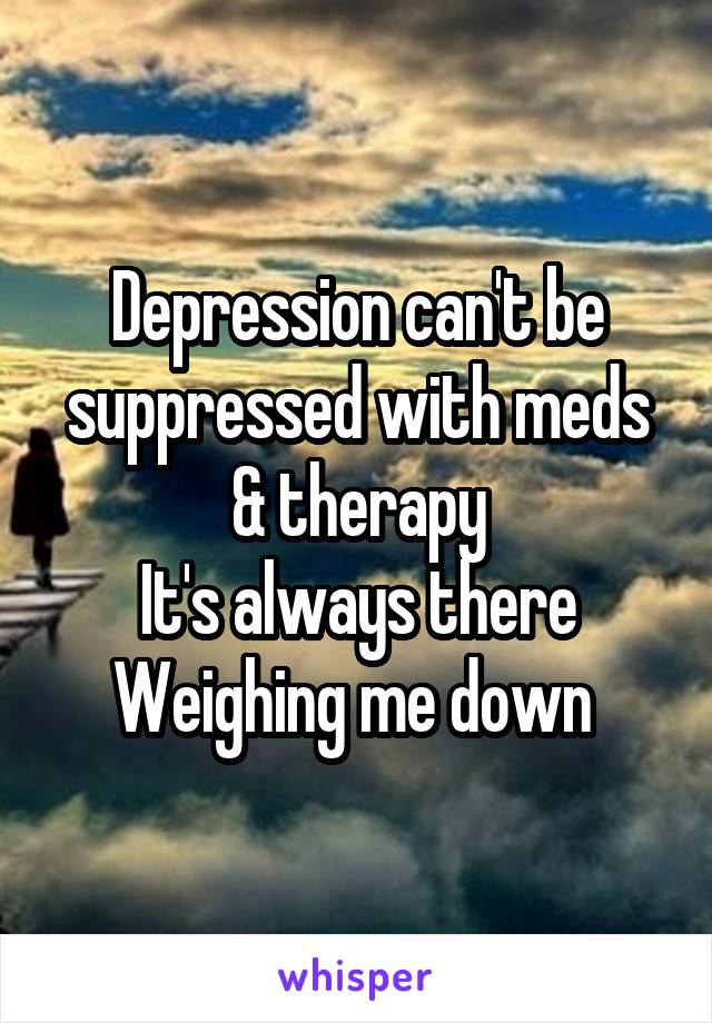 Depression can't be suppressed with meds & therapy
It's always there
Weighing me down 