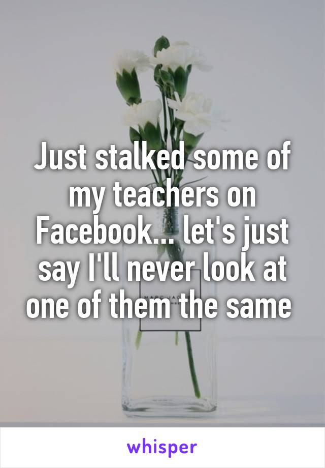 Just stalked some of my teachers on Facebook... let's just say I'll never look at one of them the same 