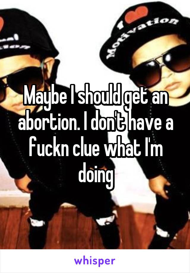 Maybe I should get an abortion. I don't have a fuckn clue what I'm doing