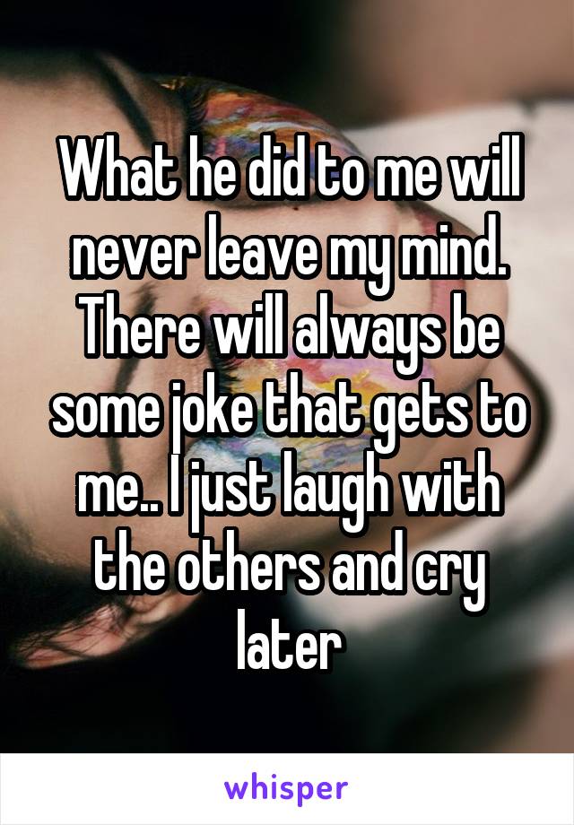 What he did to me will never leave my mind. There will always be some joke that gets to me.. I just laugh with the others and cry later