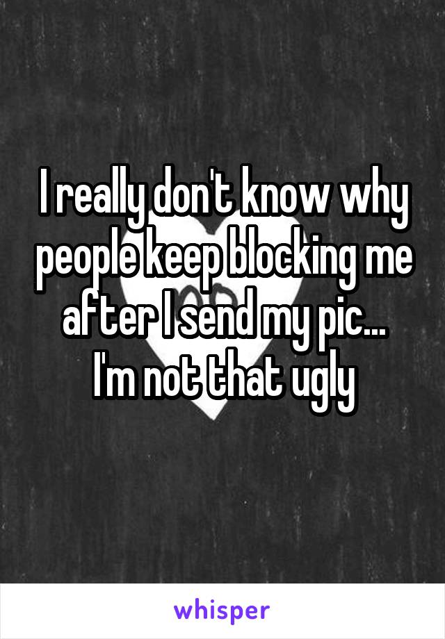 I really don't know why people keep blocking me after I send my pic...
I'm not that ugly
