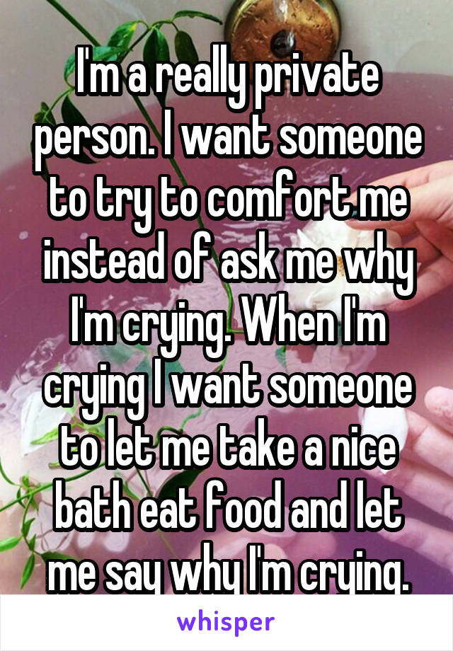 I'm a really private person. I want someone to try to comfort me instead of ask me why I'm crying. When I'm crying I want someone to let me take a nice bath eat food and let me say why I'm crying.