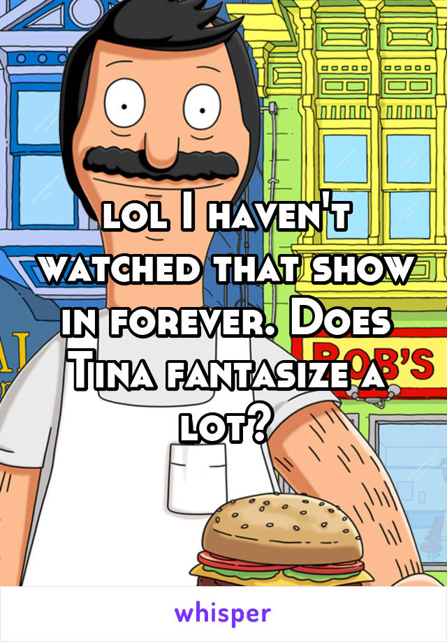 lol I haven't watched that show in forever. Does Tina fantasize a lot?