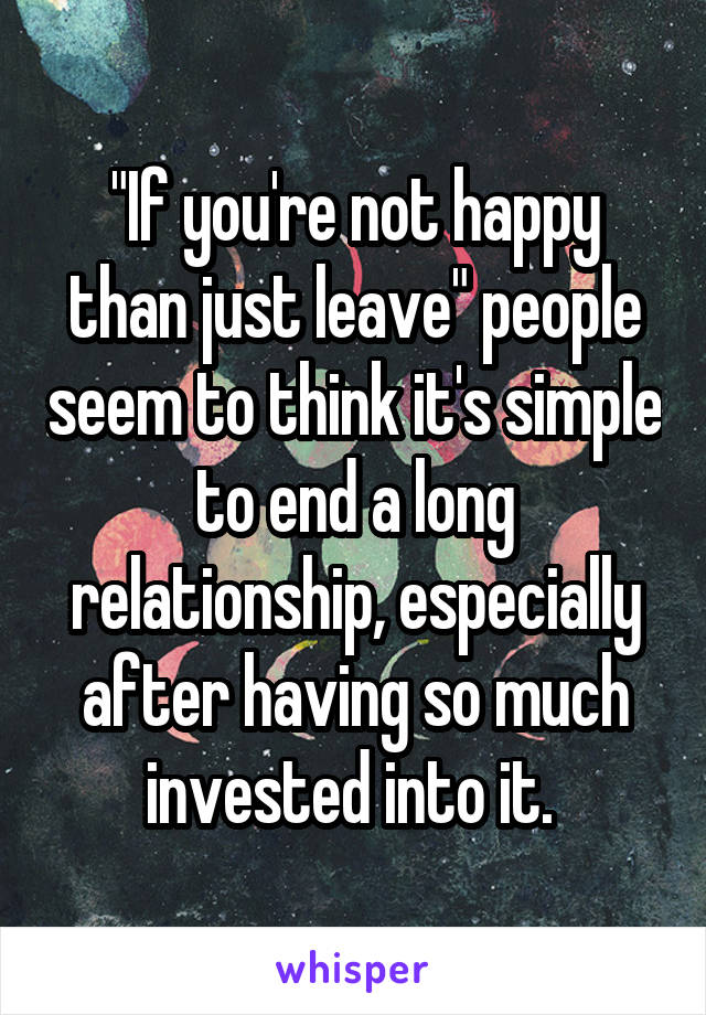 "If you're not happy than just leave" people seem to think it's simple to end a long relationship, especially after having so much invested into it. 