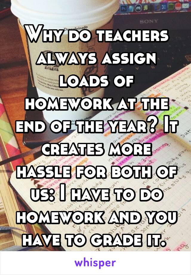 Why do teachers always assign loads of homework at the end of the year? It creates more hassle for both of us: I have to do homework and you have to grade it. 