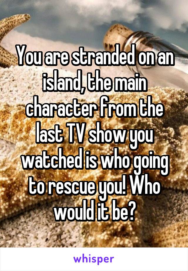 You are stranded on an island, the main character from the last TV show you watched is who going to rescue you! Who would it be?