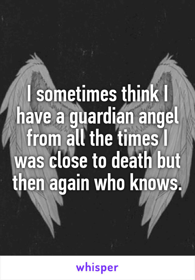 I sometimes think I have a guardian angel from all the times I was close to death but then again who knows.