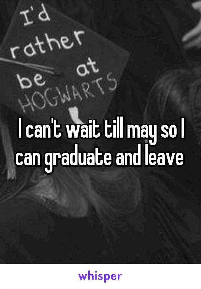 I can't wait till may so I can graduate and leave 