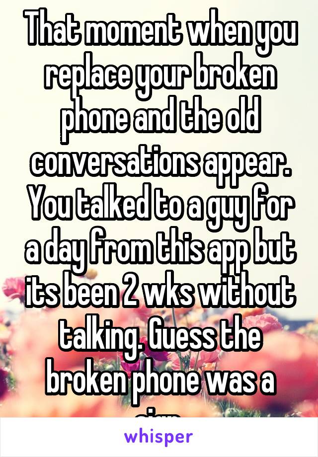 That moment when you replace your broken phone and the old conversations appear. You talked to a guy for a day from this app but its been 2 wks without talking. Guess the broken phone was a sign.