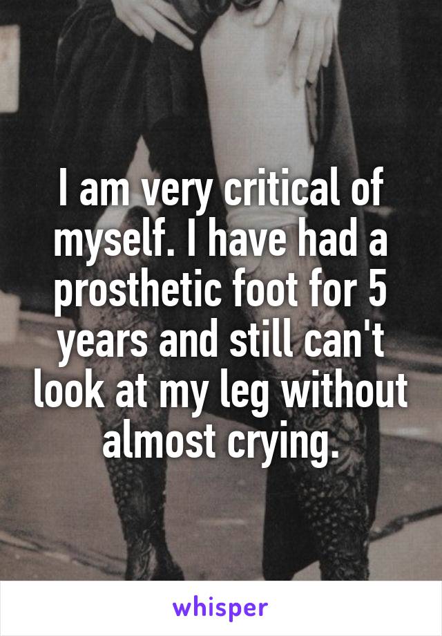 I am very critical of myself. I have had a prosthetic foot for 5 years and still can't look at my leg without almost crying.
