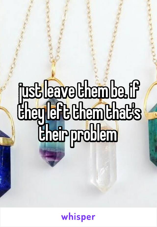 just leave them be. if they left them that's their problem 