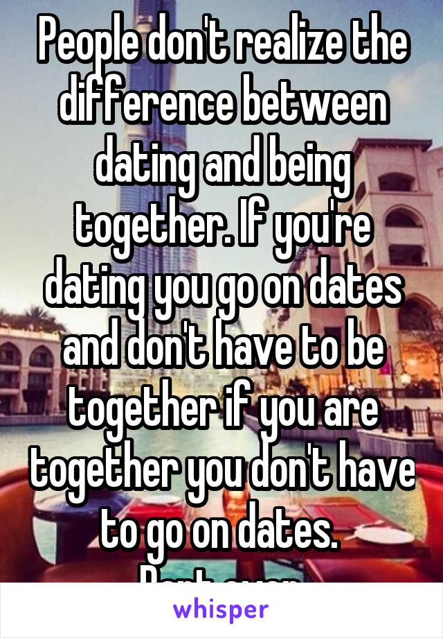 People don't realize the difference between dating and being together. If you're dating you go on dates and don't have to be together if you are together you don't have to go on dates. 
Rant over.