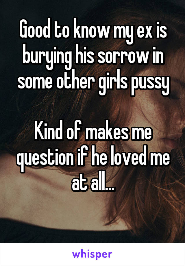 Good to know my ex is burying his sorrow in some other girls pussy

Kind of makes me question if he loved me at all...

