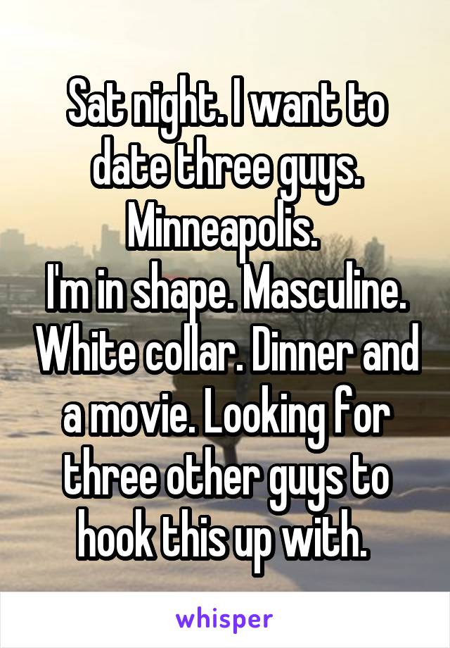 Sat night. I want to date three guys. Minneapolis. 
I'm in shape. Masculine. White collar. Dinner and a movie. Looking for three other guys to hook this up with. 