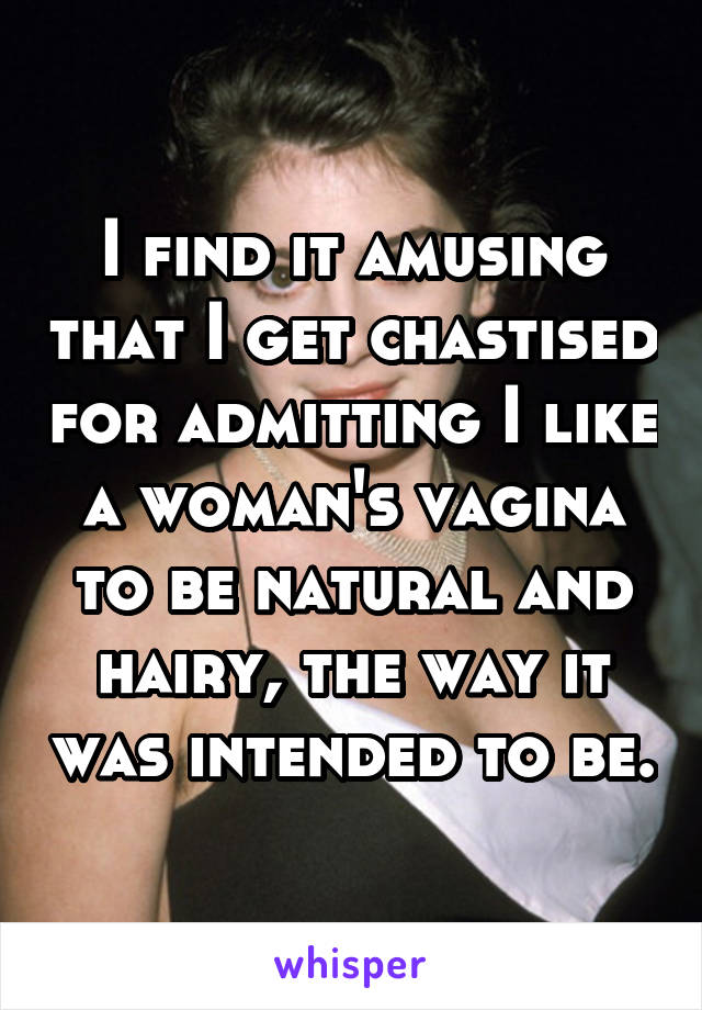 I find it amusing that I get chastised for admitting I like a woman's vagina to be natural and hairy, the way it was intended to be.