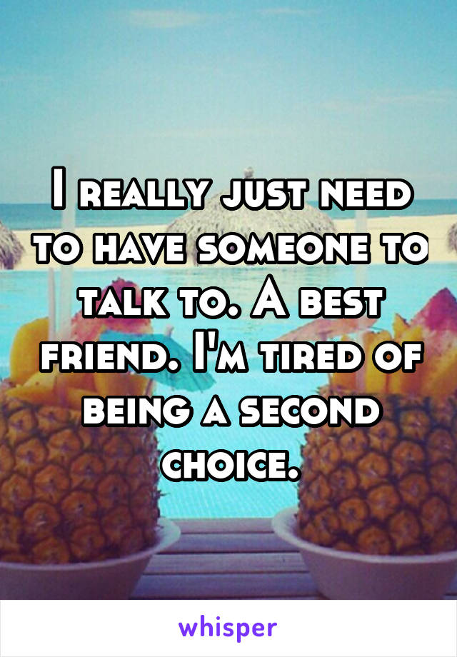 I really just need to have someone to talk to. A best friend. I'm tired of being a second choice.