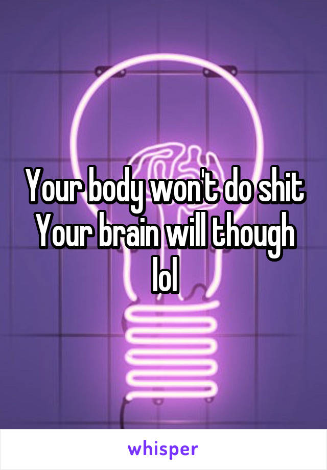 Your body won't do shit
Your brain will though lol