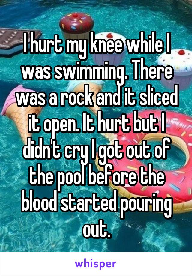 I hurt my knee while I was swimming. There was a rock and it sliced it open. It hurt but I didn't cry I got out of the pool before the blood started pouring out.