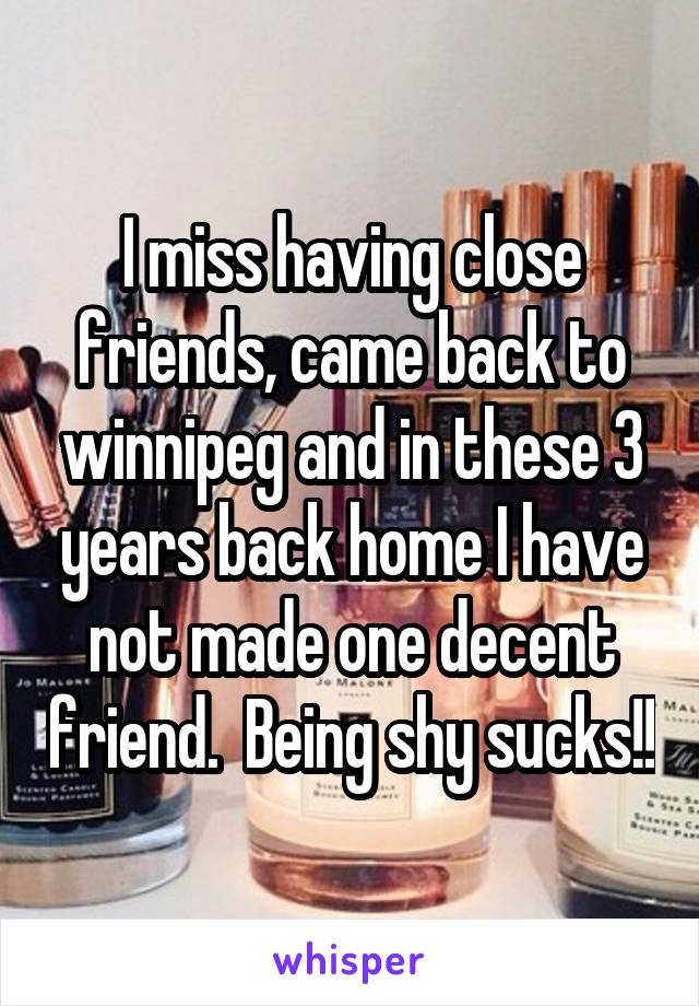 I miss having close friends, came back to winnipeg and in these 3 years back home I have not made one decent friend.  Being shy sucks!!