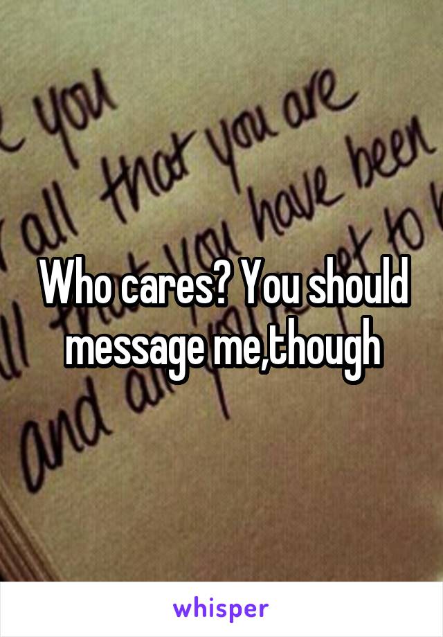 Who cares? You should message me,though