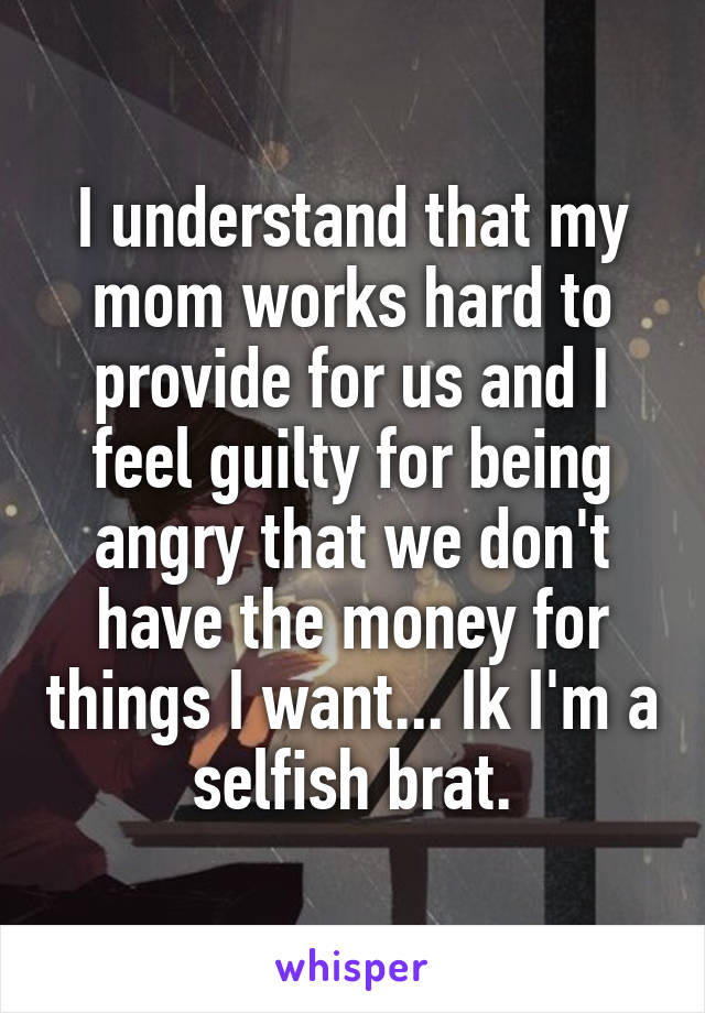 I understand that my mom works hard to provide for us and I feel guilty for being angry that we don't have the money for things I want... Ik I'm a selfish brat.