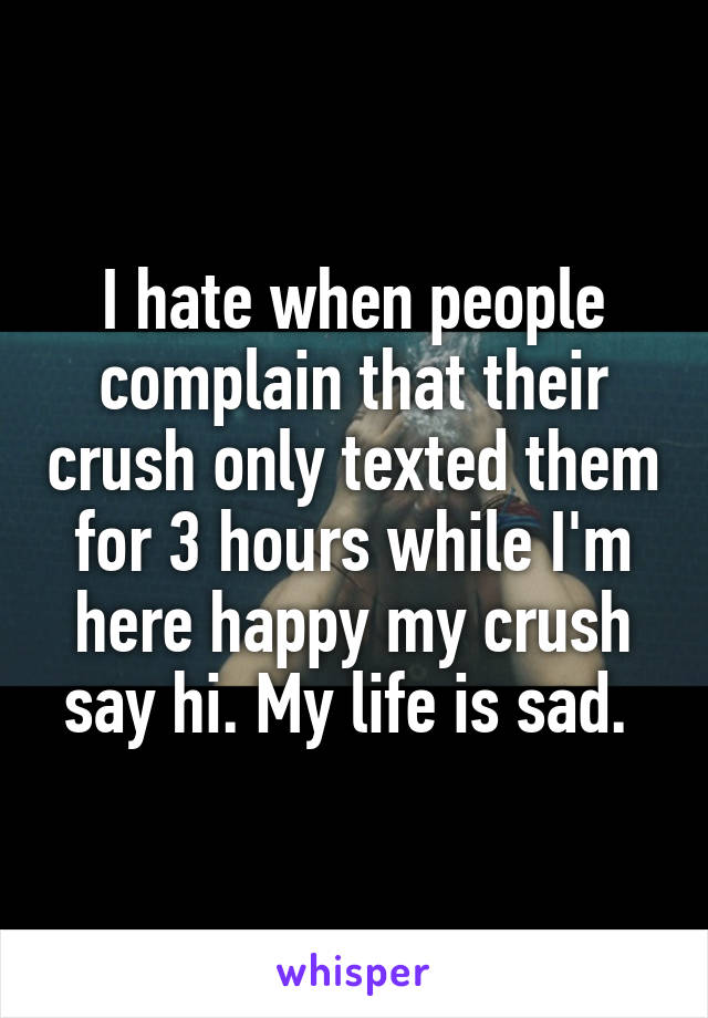 I hate when people complain that their crush only texted them for 3 hours while I'm here happy my crush say hi. My life is sad. 