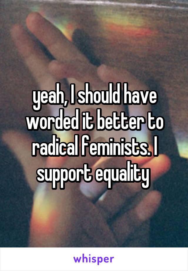 yeah, I should have worded it better to radical feminists. I support equality 