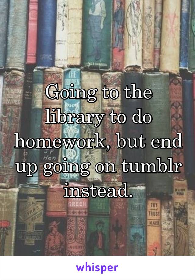 Going to the library to do homework, but end up going on tumblr instead.