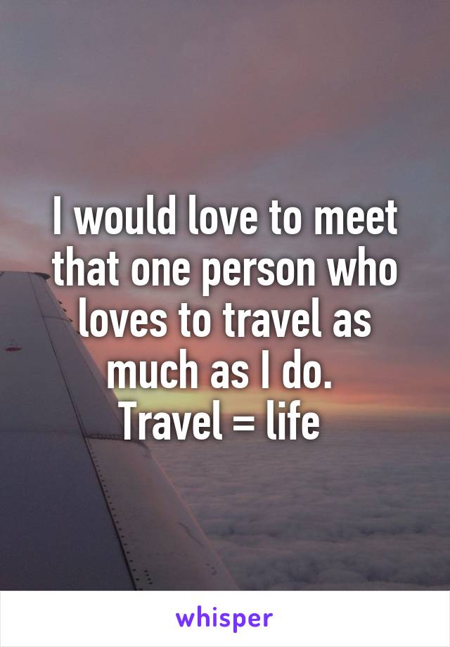 I would love to meet that one person who loves to travel as much as I do. 
Travel = life 