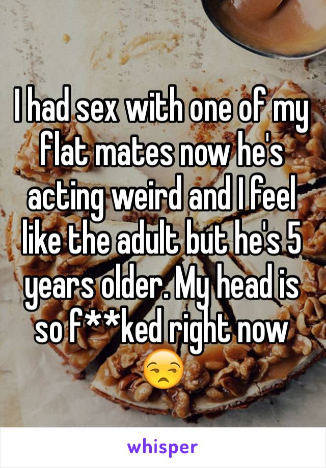 I had sex with one of my flat mates now he's acting weird and I feel like the adult but he's 5 years older. My head is so f**ked right now 😒