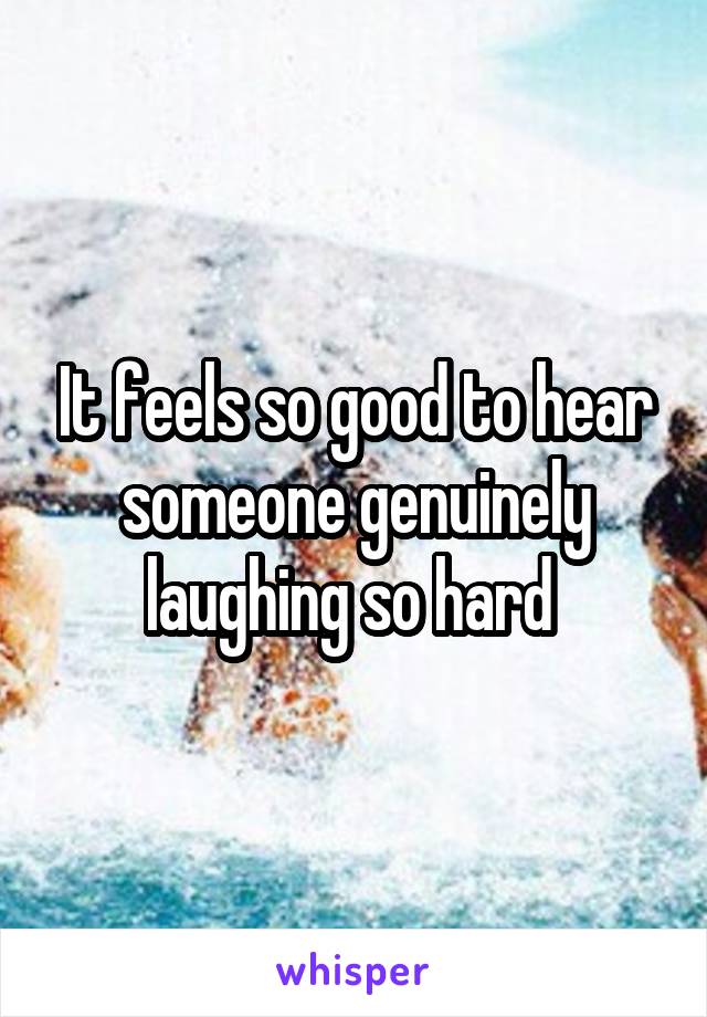 It feels so good to hear someone genuinely laughing so hard 