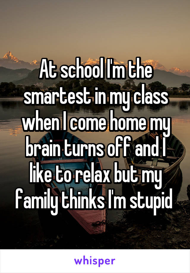 At school I'm the smartest in my class when I come home my brain turns off and I like to relax but my family thinks I'm stupid 