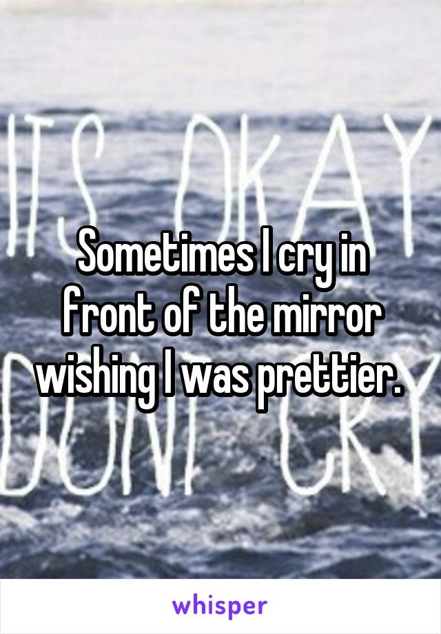 Sometimes I cry in front of the mirror wishing I was prettier. 