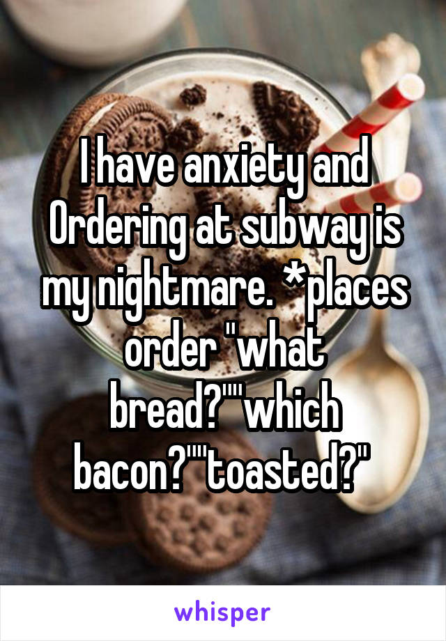 I have anxiety and Ordering at subway is my nightmare. *places order "what bread?""which bacon?""toasted?" 