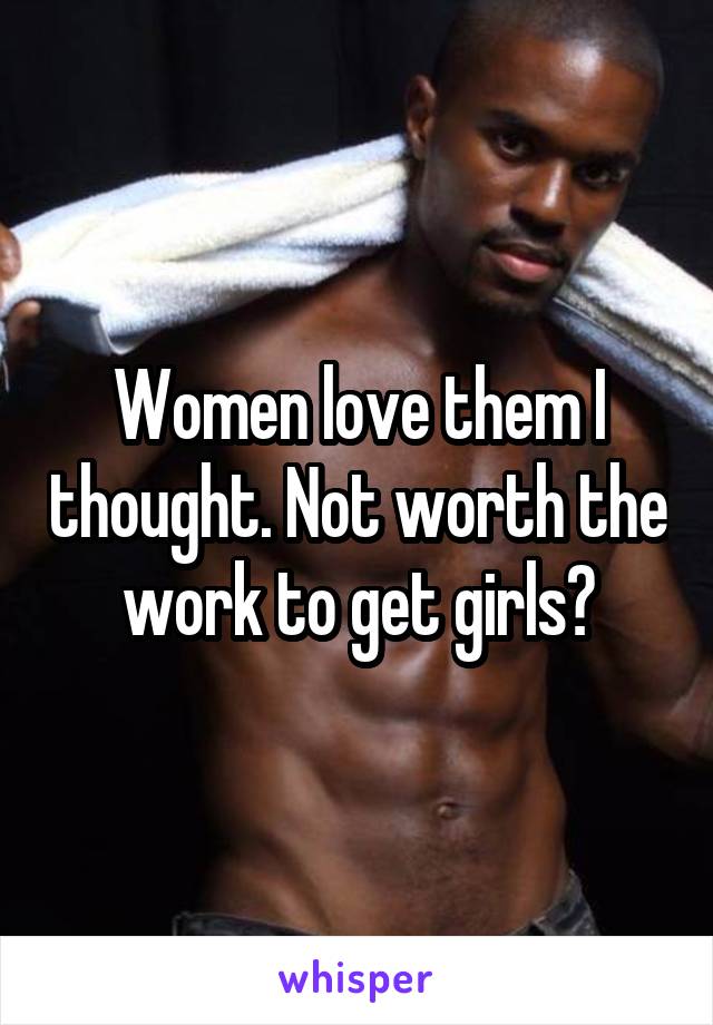 Women love them I thought. Not worth the work to get girls?