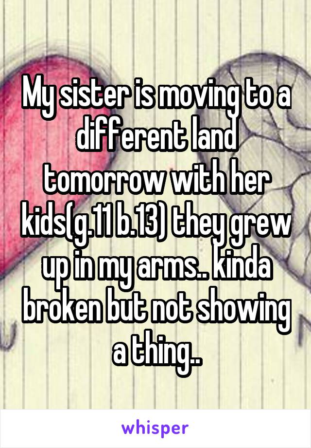 My sister is moving to a different land tomorrow with her kids(g.11 b.13) they grew up in my arms.. kinda broken but not showing a thing..