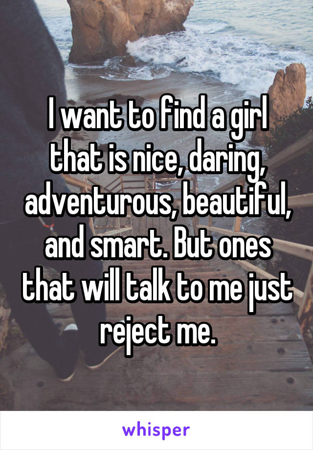 I want to find a girl that is nice, daring, adventurous, beautiful, and smart. But ones that will talk to me just reject me.