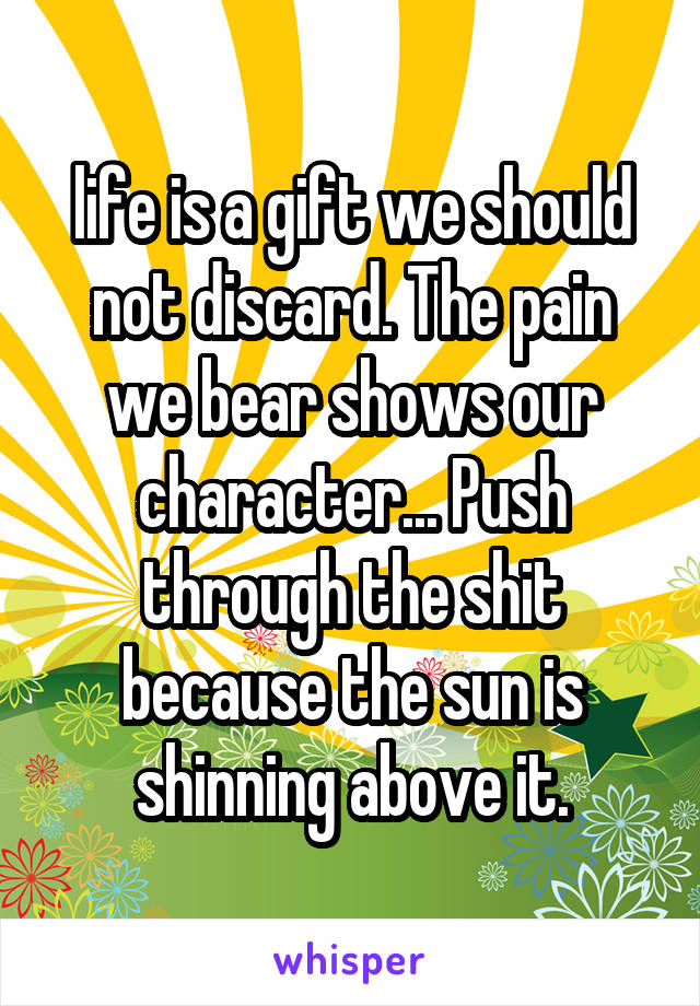 life is a gift we should not discard. The pain we bear shows our character... Push through the shit because the sun is shinning above it.