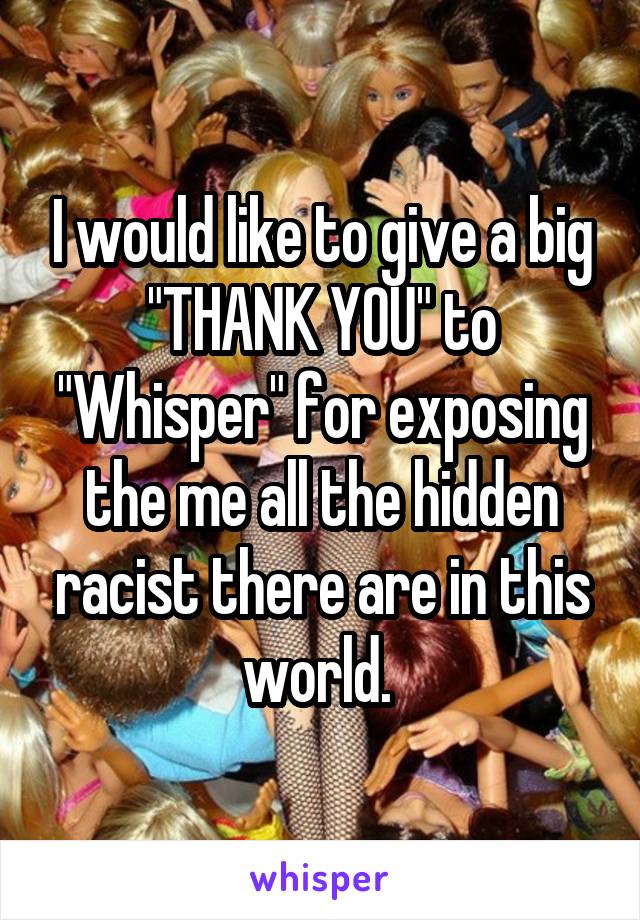 I would like to give a big "THANK YOU" to "Whisper" for exposing the me all the hidden racist there are in this world. 