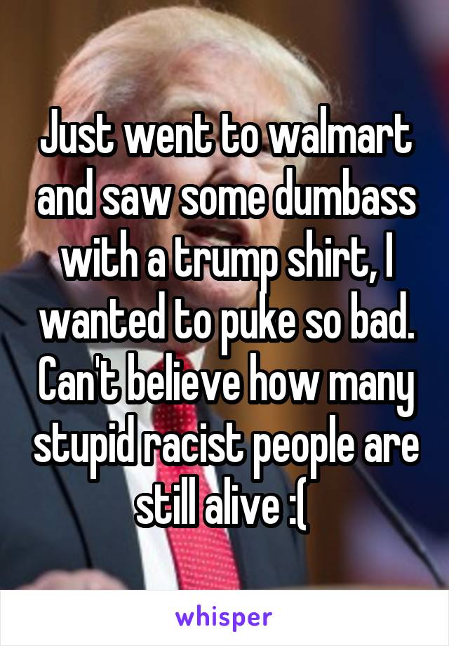 Just went to walmart and saw some dumbass with a trump shirt, I wanted to puke so bad. Can't believe how many stupid racist people are still alive :( 