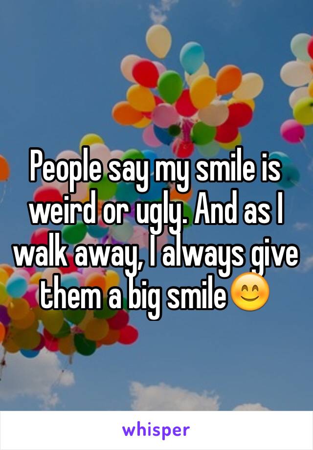 People say my smile is weird or ugly. And as I walk away, I always give them a big smile😊