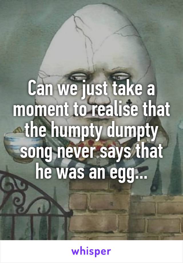 Can we just take a moment to realise that the humpty dumpty song never says that he was an egg...