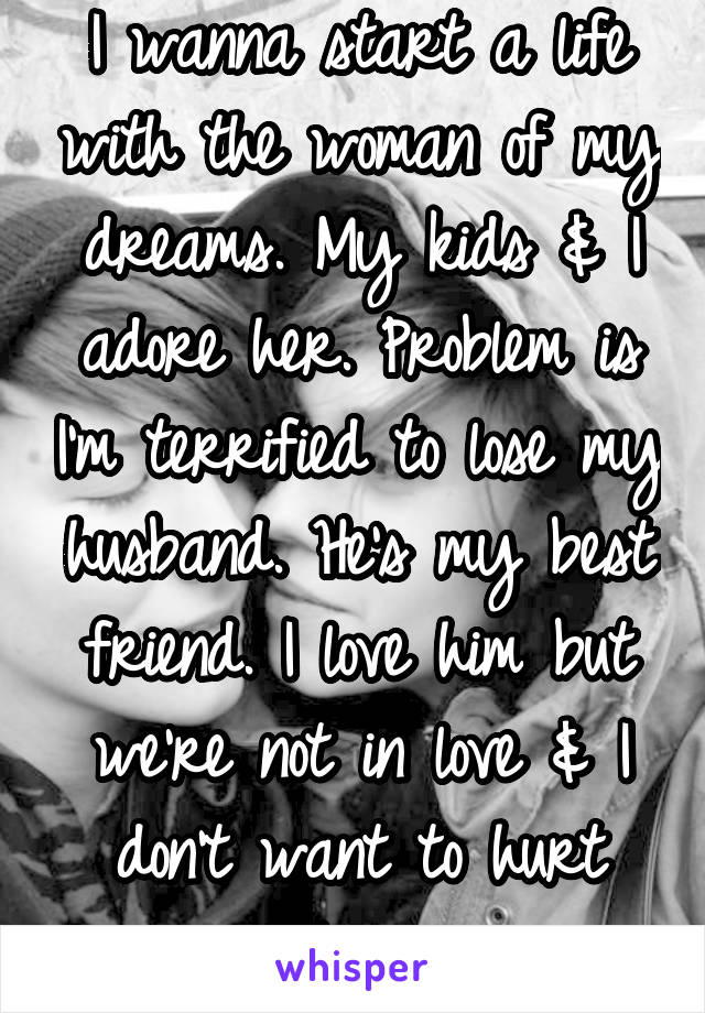 I wanna start a life with the woman of my dreams. My kids & I adore her. Problem is I'm terrified to lose my husband. He's my best friend. I love him but we're not in love & I don't want to hurt him.