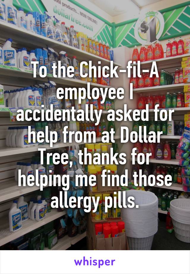 To the Chick-fil-A employee I accidentally asked for help from at Dollar Tree, thanks for helping me find those allergy pills.