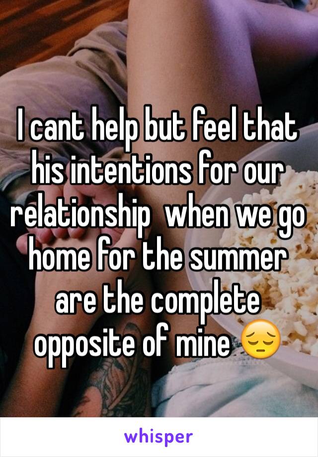 I cant help but feel that his intentions for our relationship  when we go home for the summer are the complete opposite of mine 😔