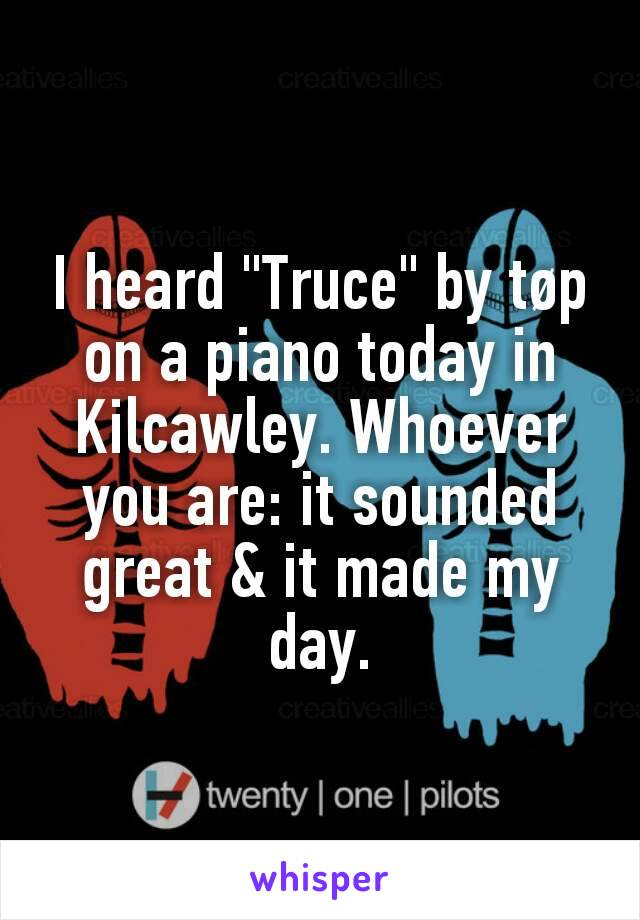 I heard "Truce" by tøp on a piano today in Kilcawley. Whoever you are: it sounded great & it made my day.