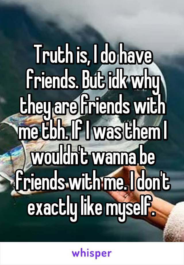 Truth is, I do have friends. But idk why they are friends with me tbh. If I was them I wouldn't wanna be friends with me. I don't exactly like myself. 