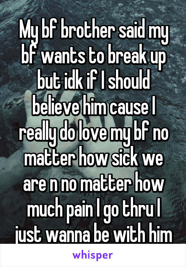 My bf brother said my bf wants to break up but idk if I should believe him cause I really do love my bf no matter how sick we are n no matter how much pain I go thru I just wanna be with him